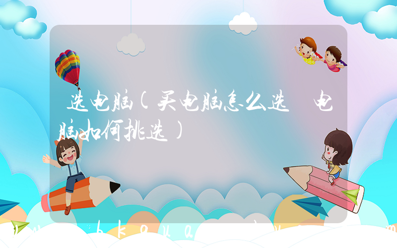 选电脑(买电脑怎么选 电脑如何挑选)